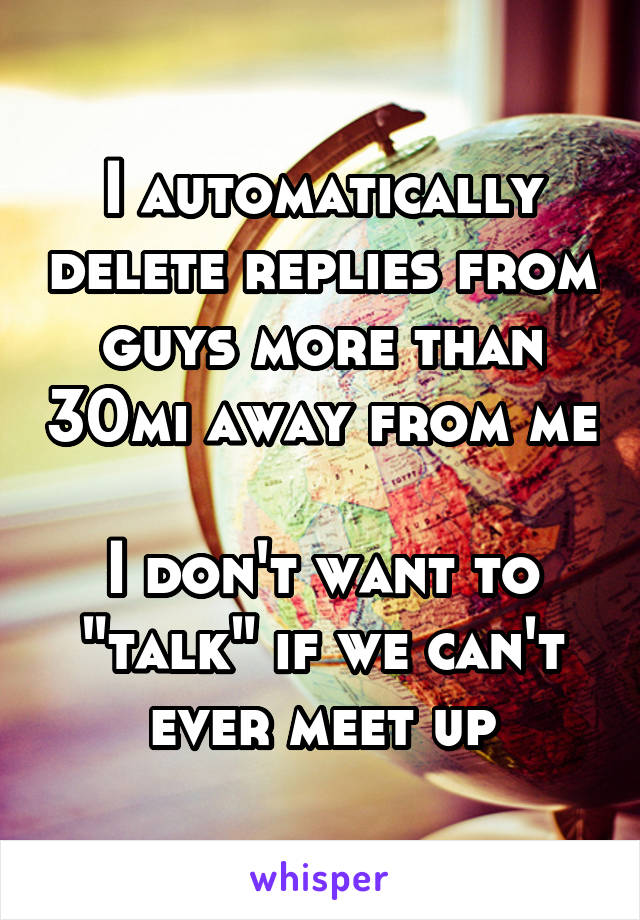 I automatically delete replies from guys more than 30mi away from me

I don't want to "talk" if we can't ever meet up