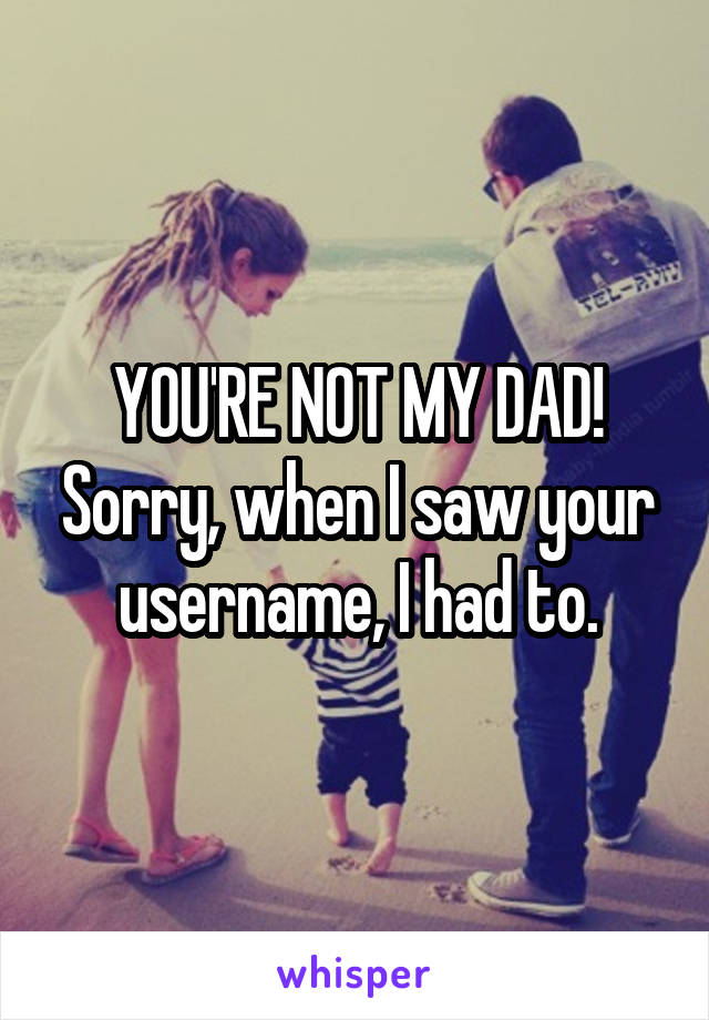 YOU'RE NOT MY DAD! Sorry, when I saw your username, I had to.