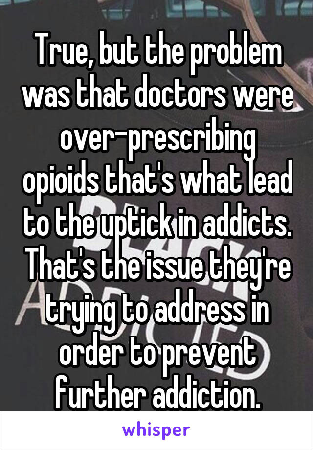 True, but the problem was that doctors were over-prescribing opioids that's what lead to the uptick in addicts. That's the issue they're trying to address in order to prevent further addiction.