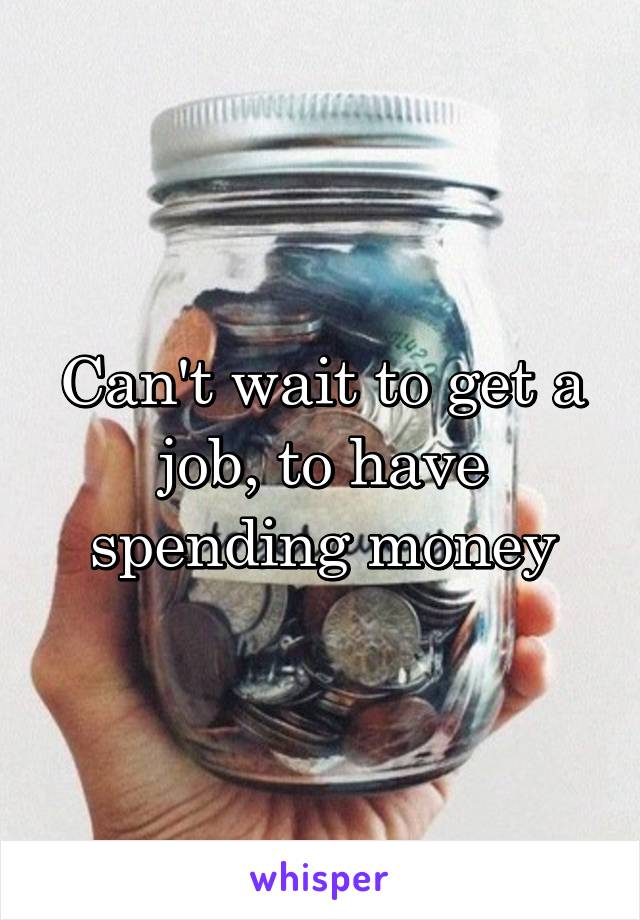 Can't wait to get a job, to have spending money