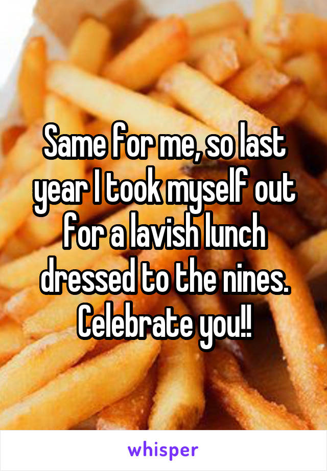 Same for me, so last year I took myself out for a lavish lunch dressed to the nines. Celebrate you!!