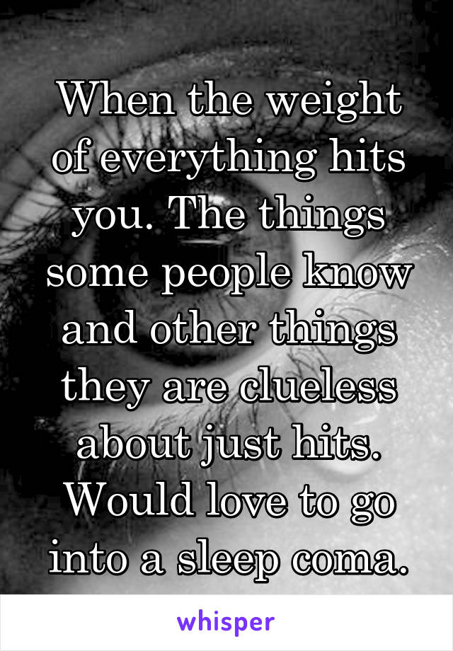 When the weight of everything hits you. The things some people know and other things they are clueless about just hits. Would love to go into a sleep coma.