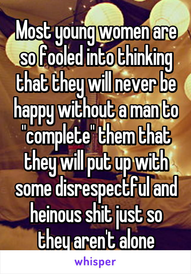 Most young women are so fooled into thinking that they will never be happy without a man to "complete" them that they will put up with some disrespectful and heinous shit just so they aren't alone