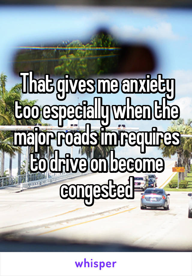 That gives me anxiety too especially when the major roads im requires to drive on become congested