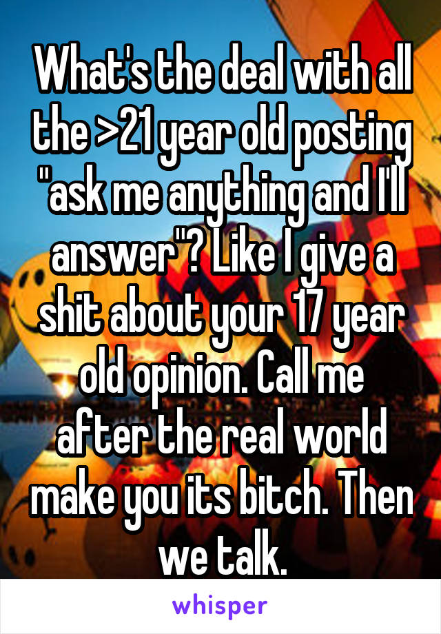 What's the deal with all the >21 year old posting "ask me anything and I'll answer"? Like I give a shit about your 17 year old opinion. Call me after the real world make you its bitch. Then we talk.