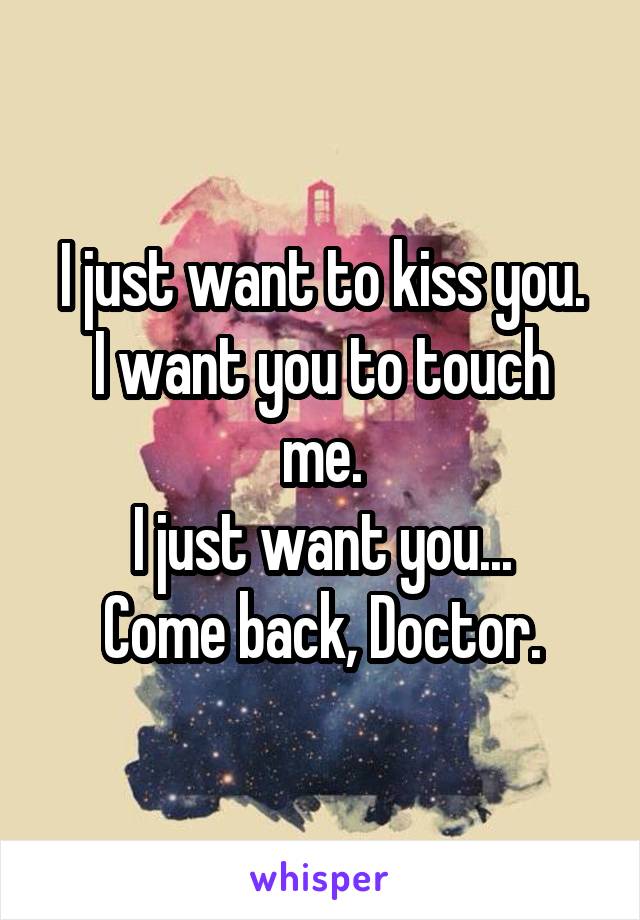 I just want to kiss you.
I want you to touch me.
I just want you...
Come back, Doctor.