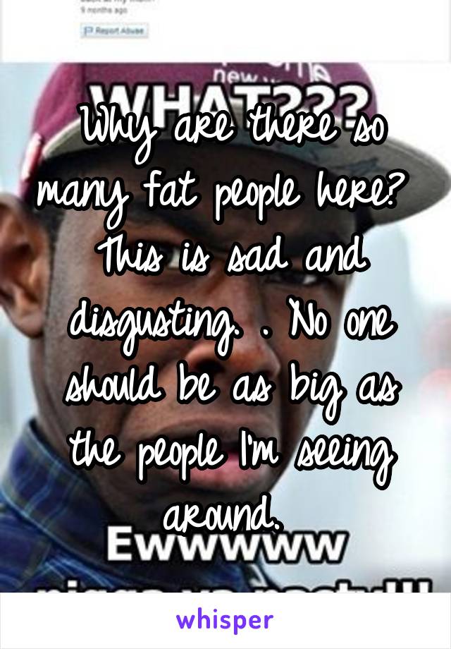 Why are there so many fat people here?  This is sad and disgusting. . No one should be as big as the people I'm seeing around. 