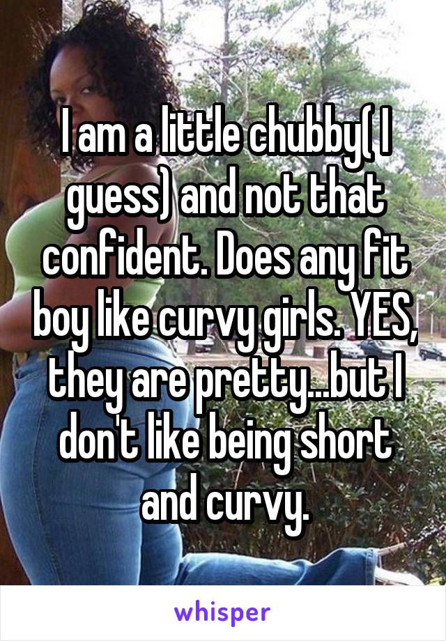 I am a little chubby( I guess) and not that confident. Does any fit boy like curvy girls. YES, they are pretty...but I don't like being short and curvy.