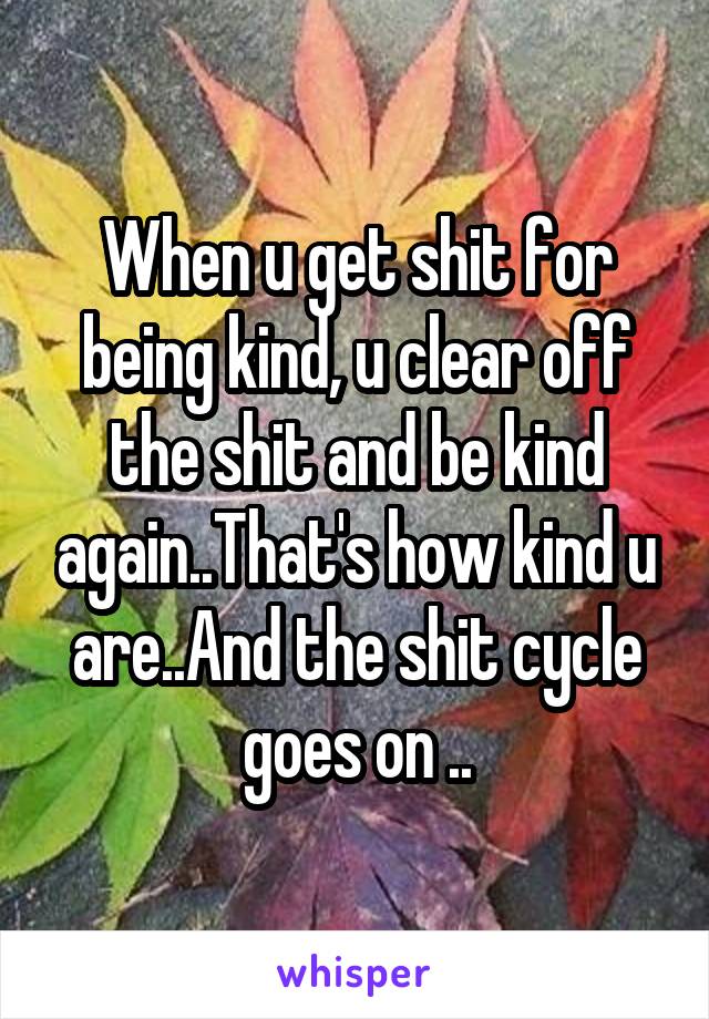 When u get shit for being kind, u clear off the shit and be kind again..That's how kind u are..And the shit cycle goes on ..