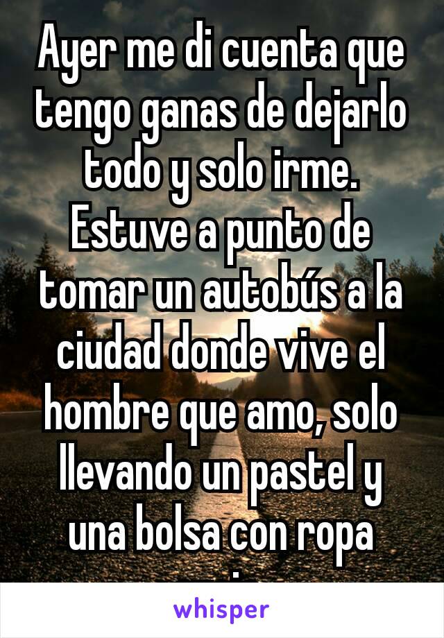 Ayer me di cuenta que tengo ganas de dejarlo todo y solo irme.
Estuve a punto de tomar un autobús a la ciudad donde vive el hombre que amo, solo llevando un pastel y una bolsa con ropa sucia.