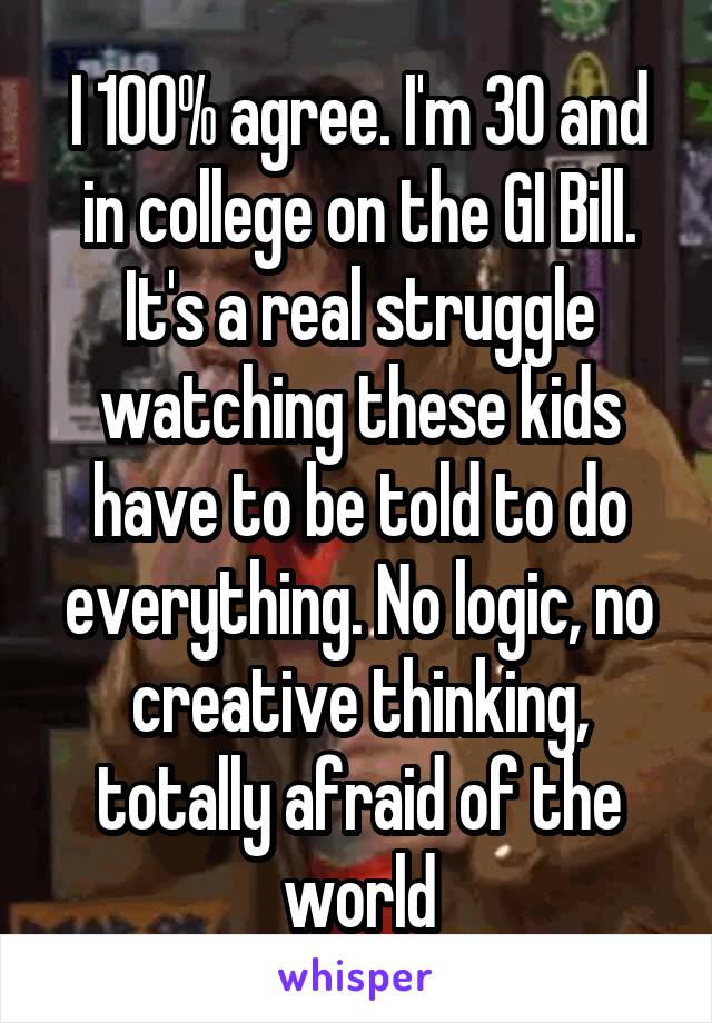 I 100% agree. I'm 30 and in college on the GI Bill. It's a real struggle watching these kids have to be told to do everything. No logic, no creative thinking, totally afraid of the world