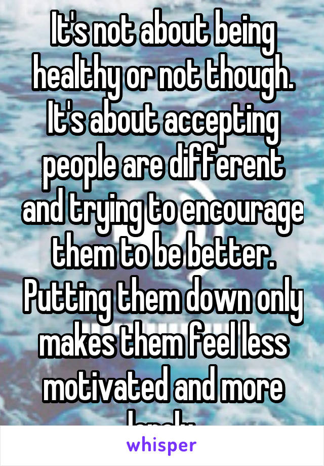 It's not about being healthy or not though. It's about accepting people are different and trying to encourage them to be better. Putting them down only makes them feel less motivated and more lonely.