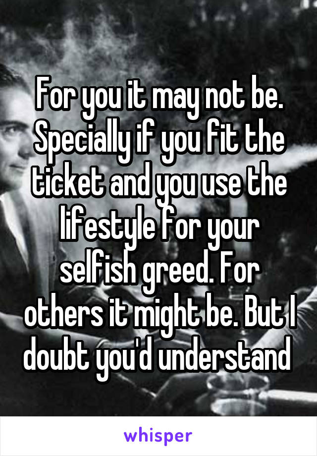 For you it may not be. Specially if you fit the ticket and you use the lifestyle for your selfish greed. For others it might be. But I doubt you'd understand 