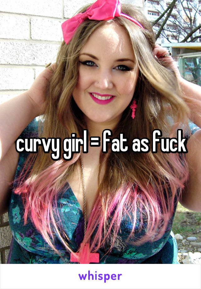 curvy girl = fat as fuck