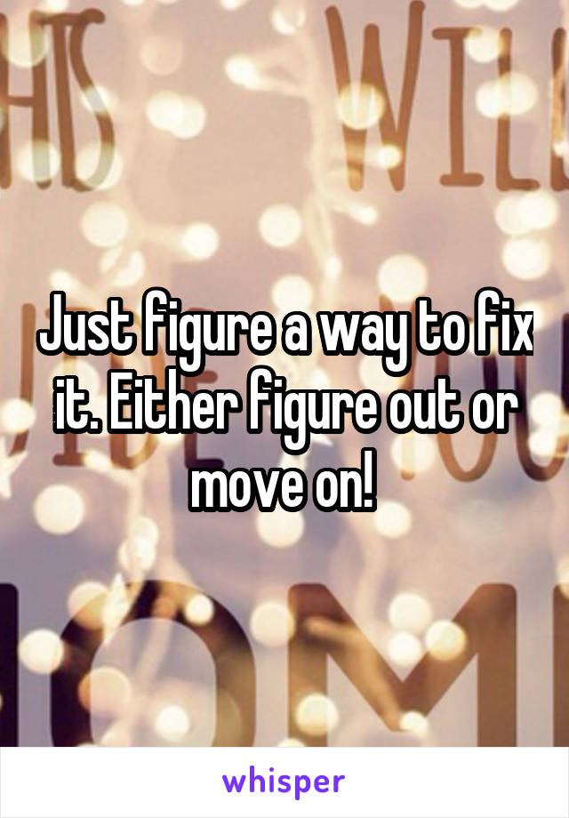 Just figure a way to fix it. Either figure out or move on! 