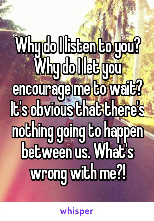 Why do I listen to you? Why do I let you encourage me to wait? It's obvious that there's nothing going to happen between us. What's wrong with me?!