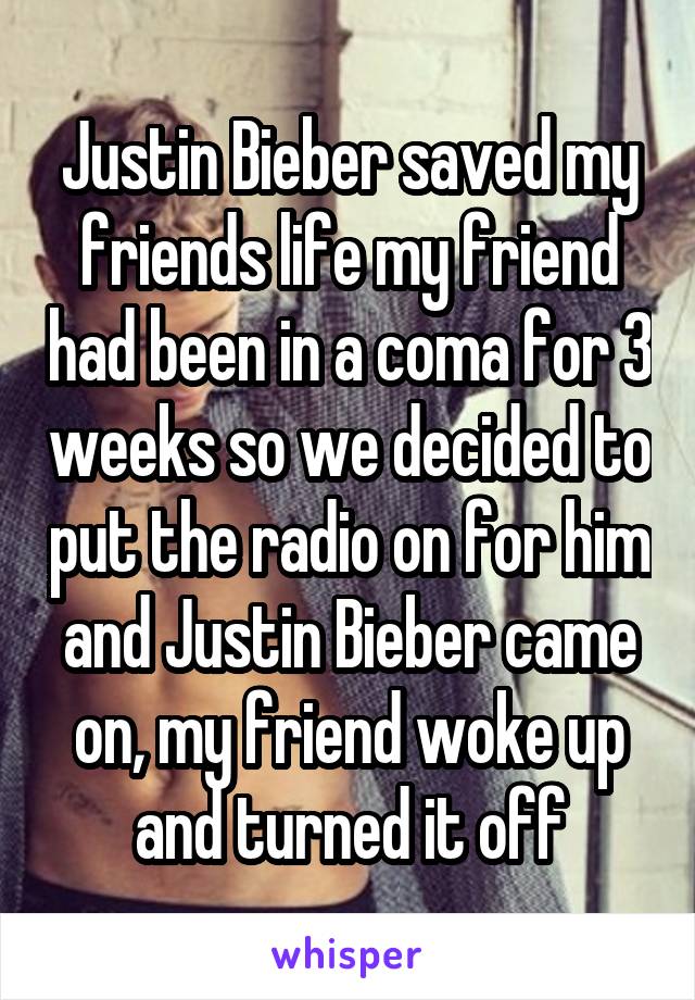 Justin Bieber saved my friends life my friend had been in a coma for 3 weeks so we decided to put the radio on for him and Justin Bieber came on, my friend woke up and turned it off