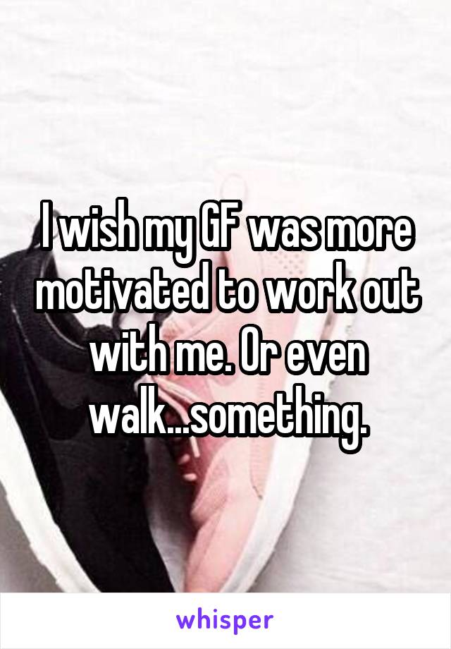 I wish my GF was more motivated to work out with me. Or even walk...something.