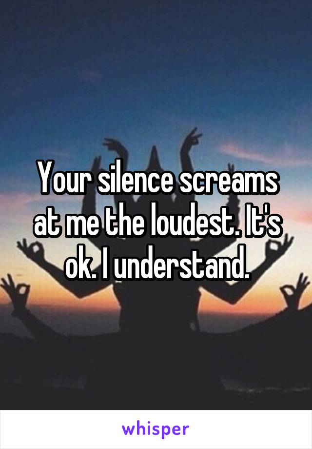 Your silence screams at me the loudest. It's ok. I understand.