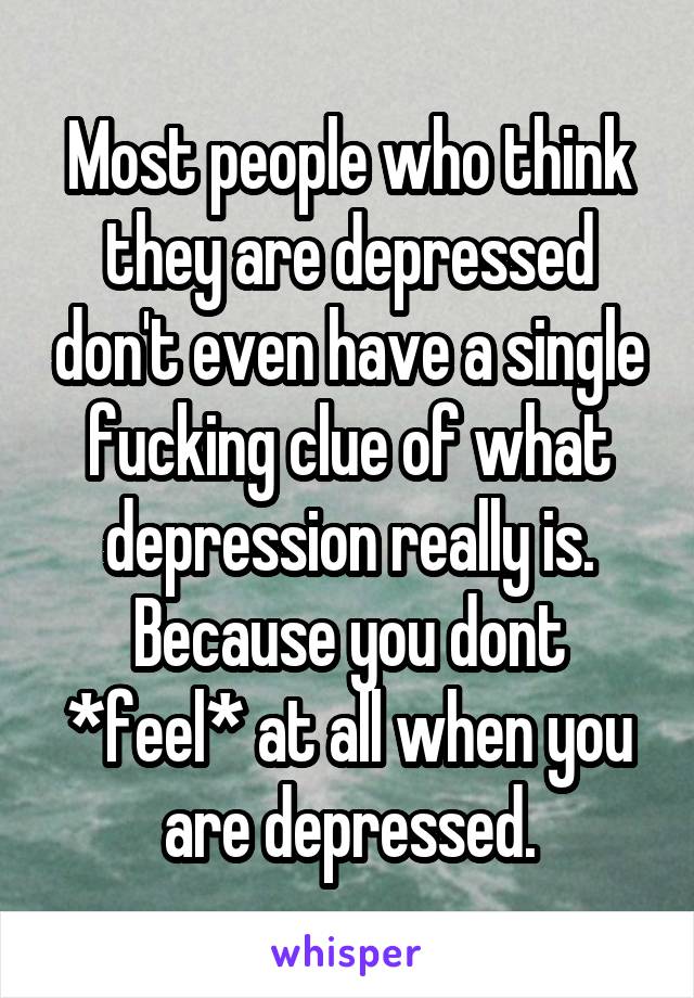 Most people who think they are depressed don't even have a single fucking clue of what depression really is.
Because you dont *feel* at all when you are depressed.