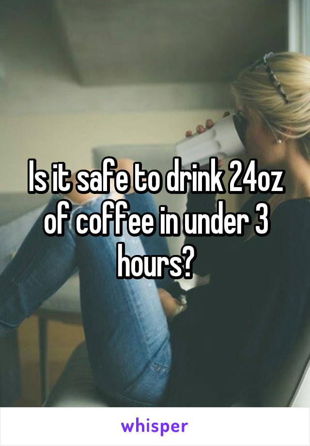 Is it safe to drink 24oz of coffee in under 3 hours?