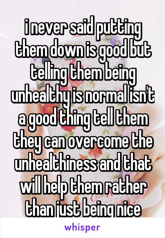 i never said putting them down is good but telling them being unhealthy is normal isn't a good thing tell them they can overcome the unhealthiness and that will help them rather than just being nice