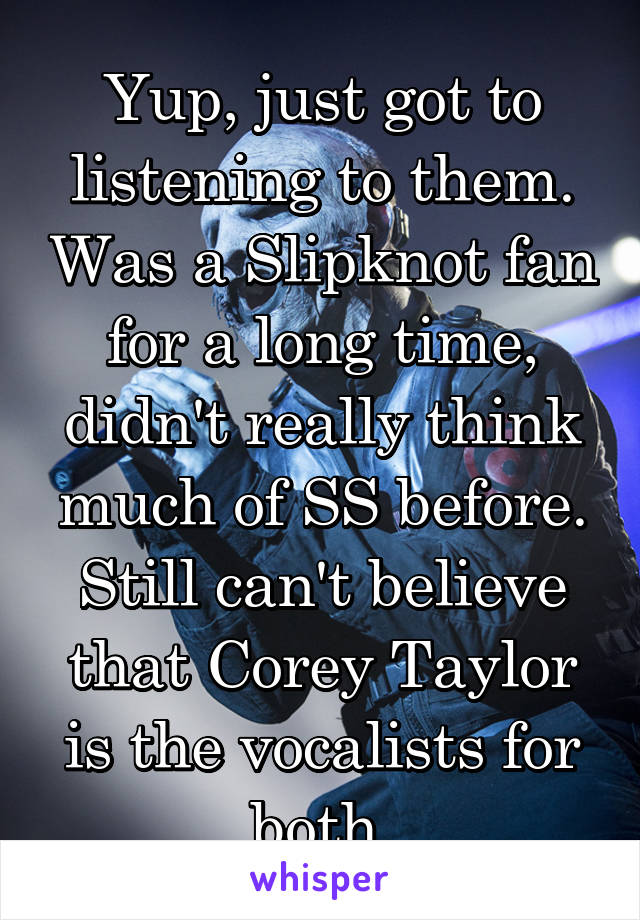 Yup, just got to listening to them. Was a Slipknot fan for a long time, didn't really think much of SS before. Still can't believe that Corey Taylor is the vocalists for both.