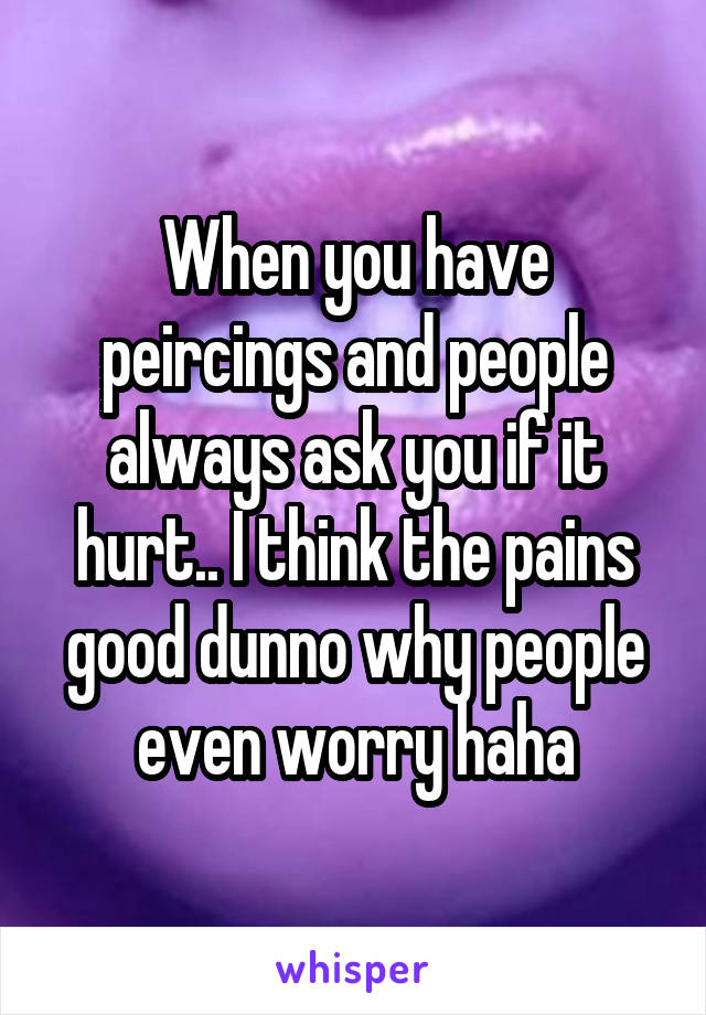 When you have peircings and people always ask you if it hurt.. I think the pains good dunno why people even worry haha