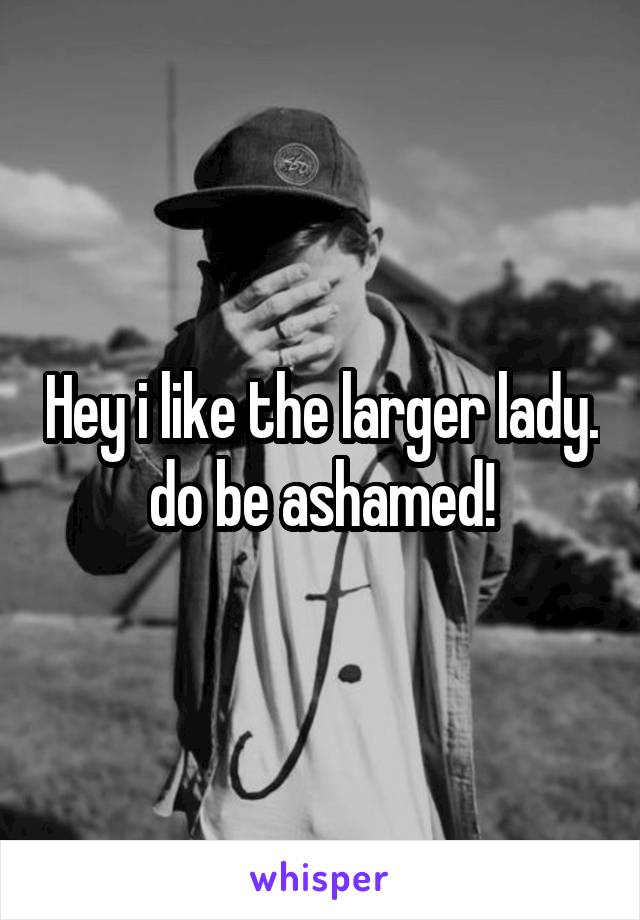 Hey i like the larger lady. do be ashamed!