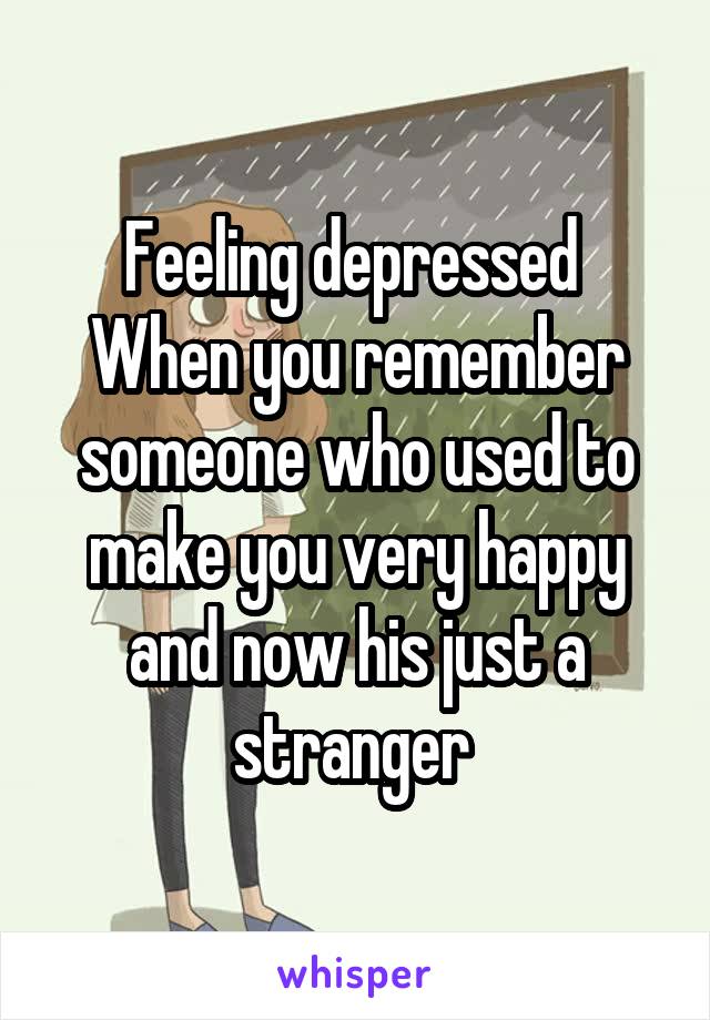 Feeling depressed 
When you remember someone who used to make you very happy and now his just a stranger 