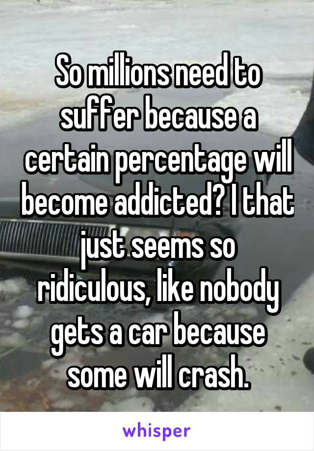 So millions need to suffer because a certain percentage will become addicted? I that just seems so ridiculous, like nobody gets a car because some will crash.