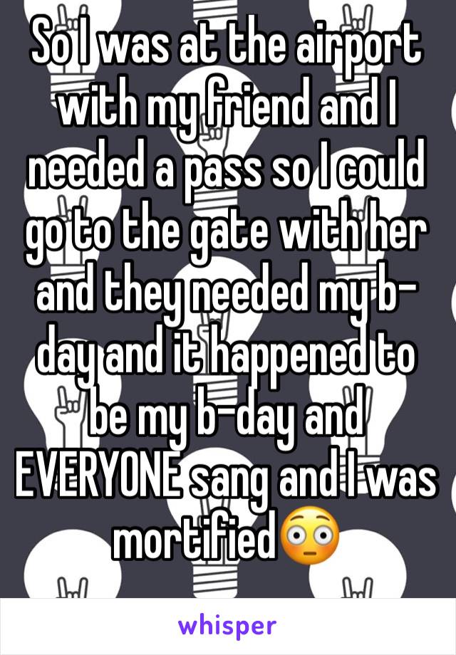 So I was at the airport with my friend and I needed a pass so I could go to the gate with her and they needed my b-day and it happened to be my b-day and EVERYONE sang and I was mortified😳