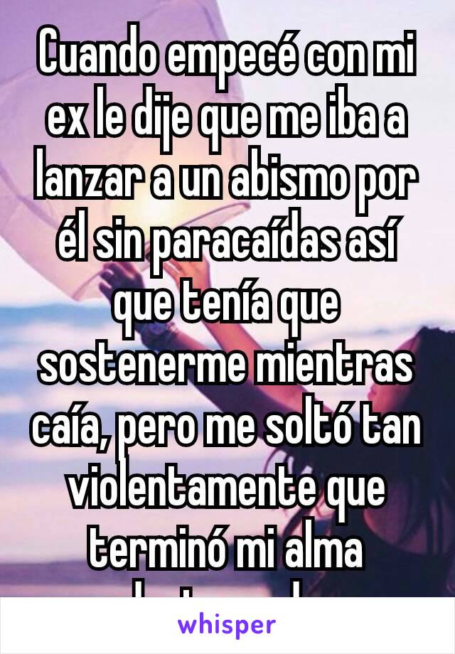 Cuando empecé con mi ex le dije que me iba a lanzar a un abismo por él sin paracaídas así que tenía que sostenerme mientras caía, pero me soltó tan violentamente que terminó mi alma destrozada.