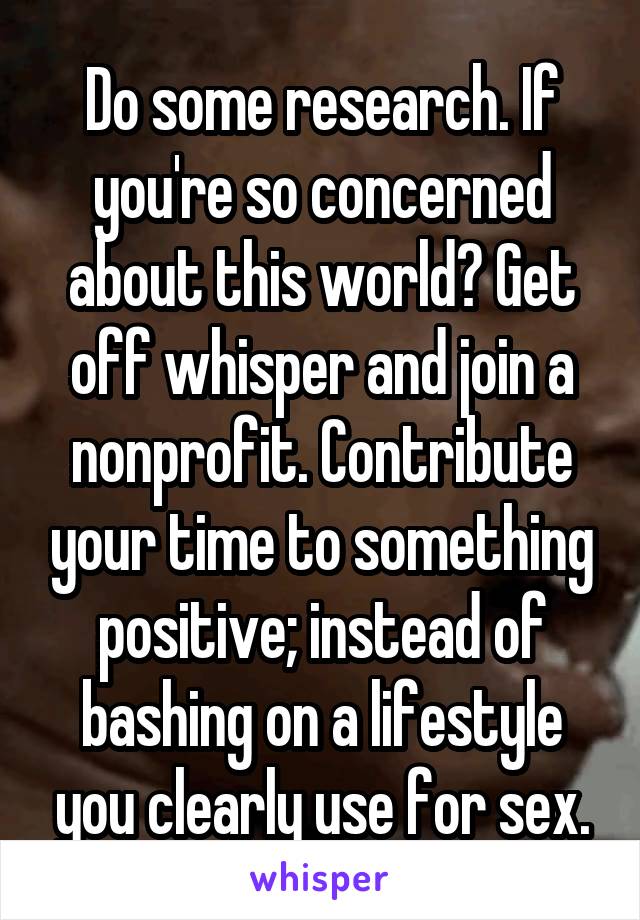 Do some research. If you're so concerned about this world? Get off whisper and join a nonprofit. Contribute your time to something positive; instead of bashing on a lifestyle you clearly use for sex.