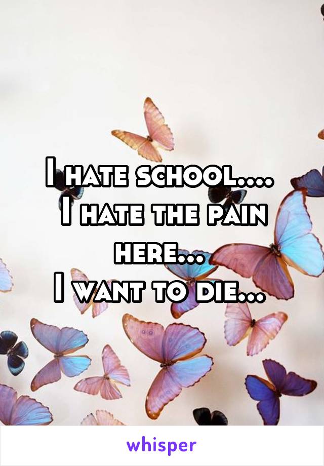 I hate school.... 
I hate the pain here... 
I want to die... 