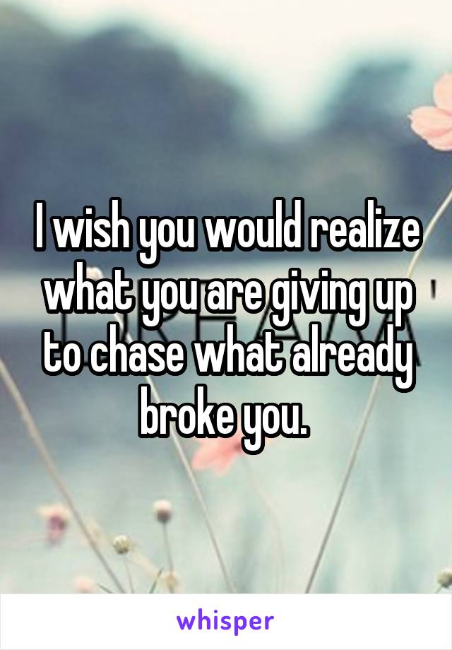 I wish you would realize what you are giving up to chase what already broke you. 