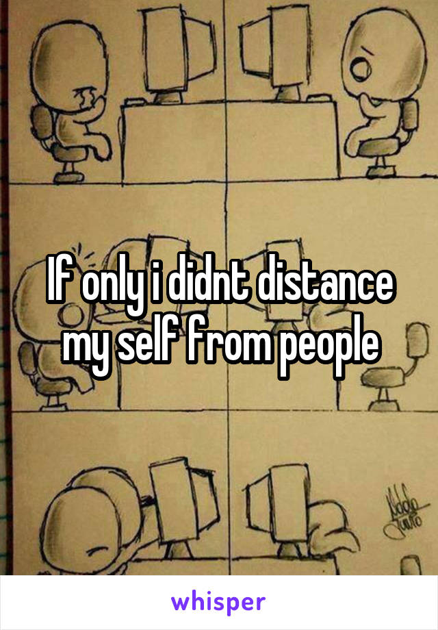 If only i didnt distance my self from people