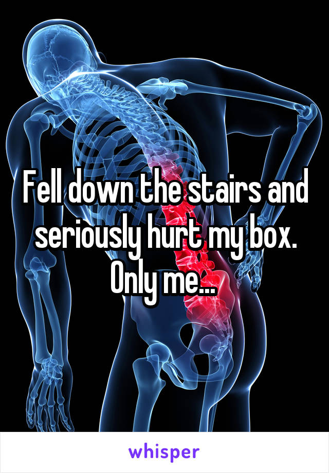 Fell down the stairs and seriously hurt my box. Only me... 