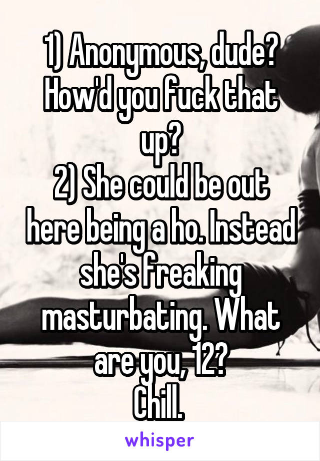 1) Anonymous, dude? How'd you fuck that up?
2) She could be out here being a ho. Instead she's freaking masturbating. What are you, 12?
Chill. 