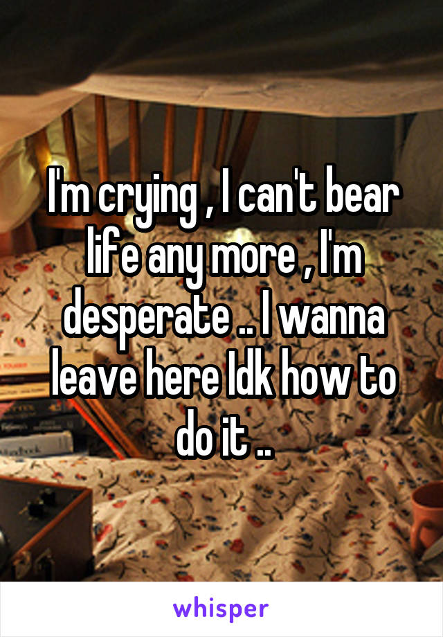 I'm crying , I can't bear life any more , I'm desperate .. I wanna leave here Idk how to do it ..