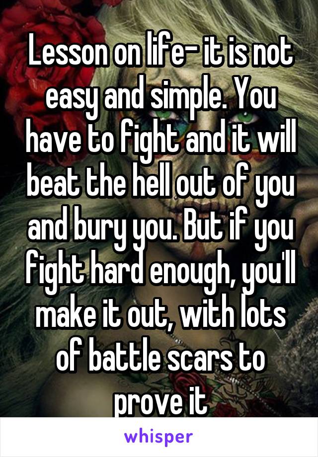 Lesson on life- it is not easy and simple. You have to fight and it will beat the hell out of you and bury you. But if you fight hard enough, you'll make it out, with lots of battle scars to prove it