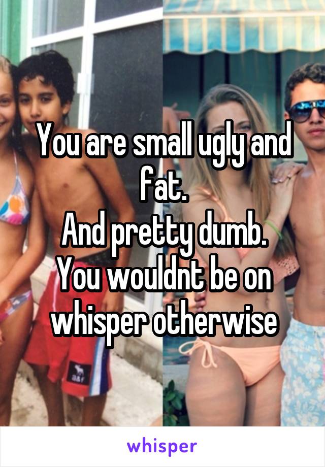 You are small ugly and fat.
And pretty dumb.
You wouldnt be on whisper otherwise