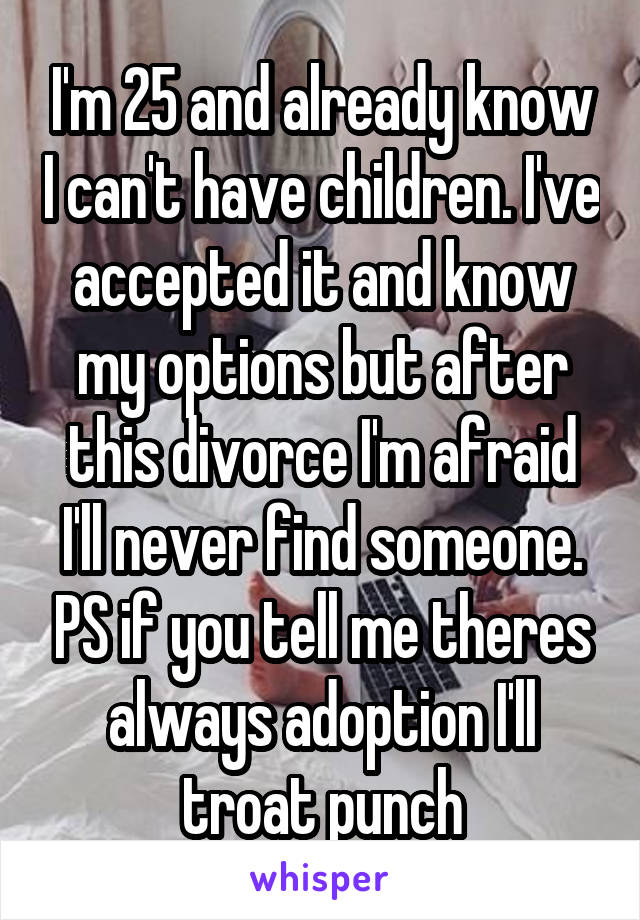 I'm 25 and already know I can't have children. I've accepted it and know my options but after this divorce I'm afraid I'll never find someone. PS if you tell me theres always adoption I'll troat punch