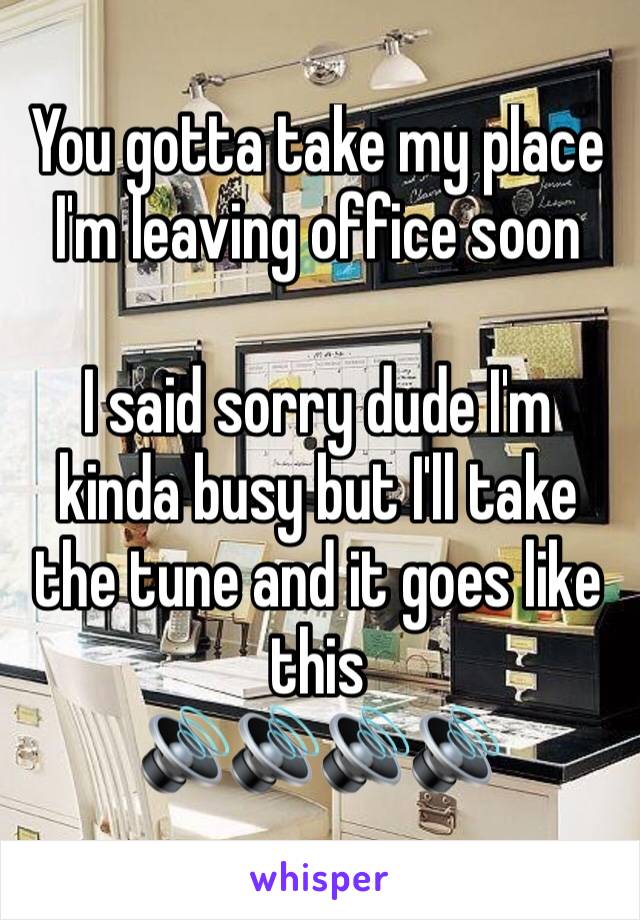 You gotta take my place I'm leaving office soon

I said sorry dude I'm kinda busy but I'll take the tune and it goes like this
🔊🔊🔊🔊