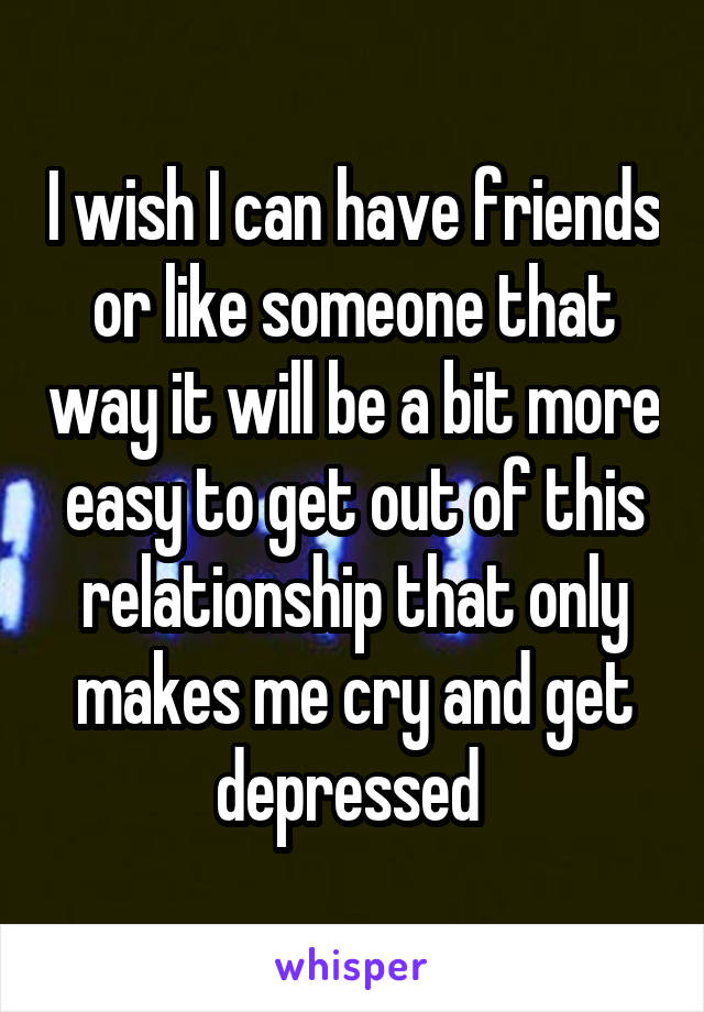 I wish I can have friends or like someone that way it will be a bit more easy to get out of this relationship that only makes me cry and get depressed 