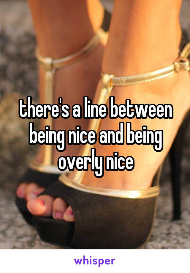 there's a line between being nice and being overly nice