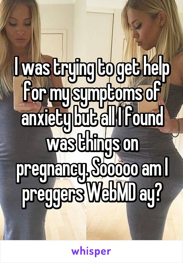 I was trying to get help for my symptoms of anxiety but all I found was things on pregnancy. Sooooo am I preggers WebMD ay?