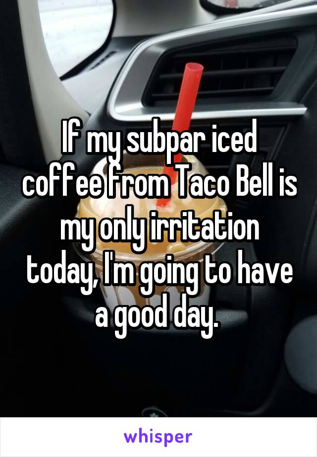 If my subpar iced coffee from Taco Bell is my only irritation today, I'm going to have a good day. 