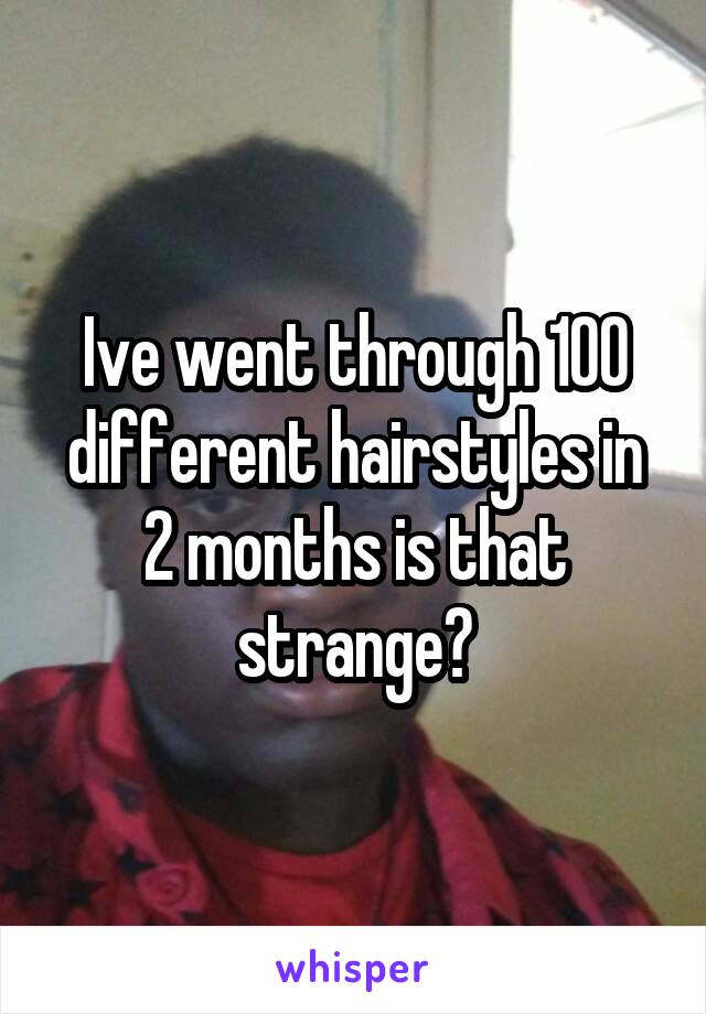 Ive went through 100 different hairstyles in 2 months is that strange?