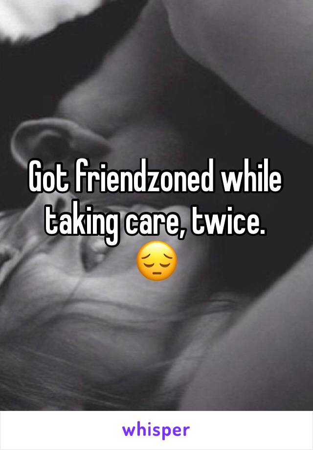 Got friendzoned while taking care, twice. 
😔